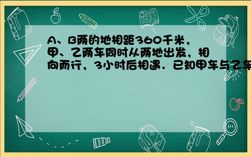 A、B两的地相距360千米，甲、乙两车同时从两地出发，相向而行，3小时后相遇．已知甲车与乙车速度的比是7：5，求乙车的速