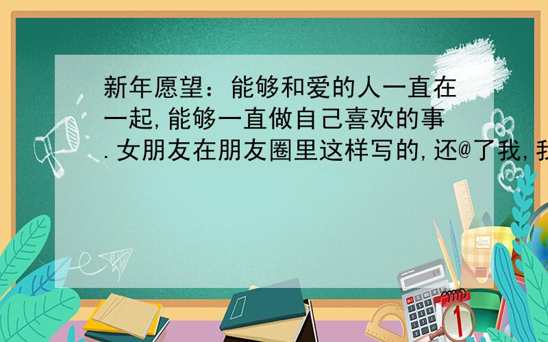 新年愿望：能够和爱的人一直在一起,能够一直做自己喜欢的事.女朋友在朋友圈里这样写的,还@了我,我应该写什么,要情侣的,不