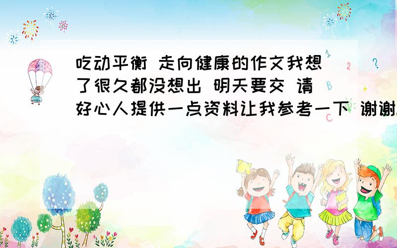 吃动平衡 走向健康的作文我想了很久都没想出 明天要交 请好心人提供一点资料让我参考一下 谢谢!