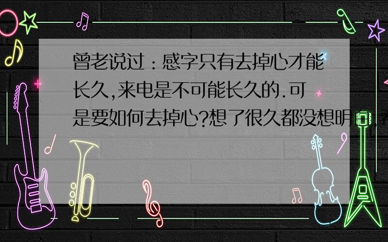 曾老说过：感字只有去掉心才能长久,来电是不可能长久的.可是要如何去掉心?想了很久都没想明白,希望各位网友有知道的教教小弟