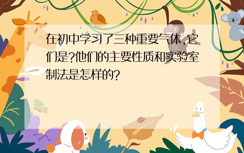 在初中学习了三种重要气体,它们是?他们的主要性质和实验室制法是怎样的?