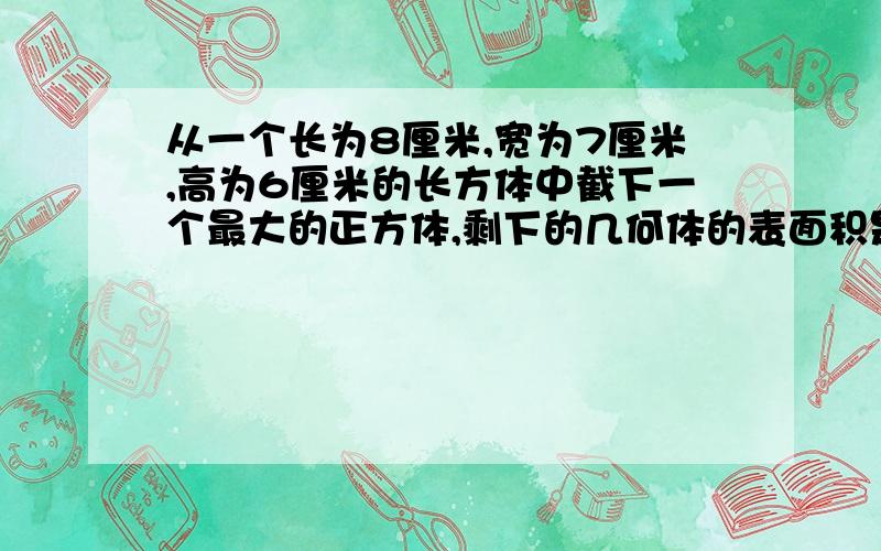 从一个长为8厘米,宽为7厘米,高为6厘米的长方体中截下一个最大的正方体,剩下的几何体的表面积是_______平方厘米,也