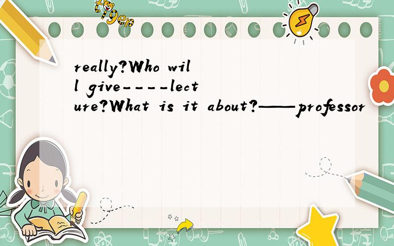 really?Who will give----lecture?What is it about?——professor