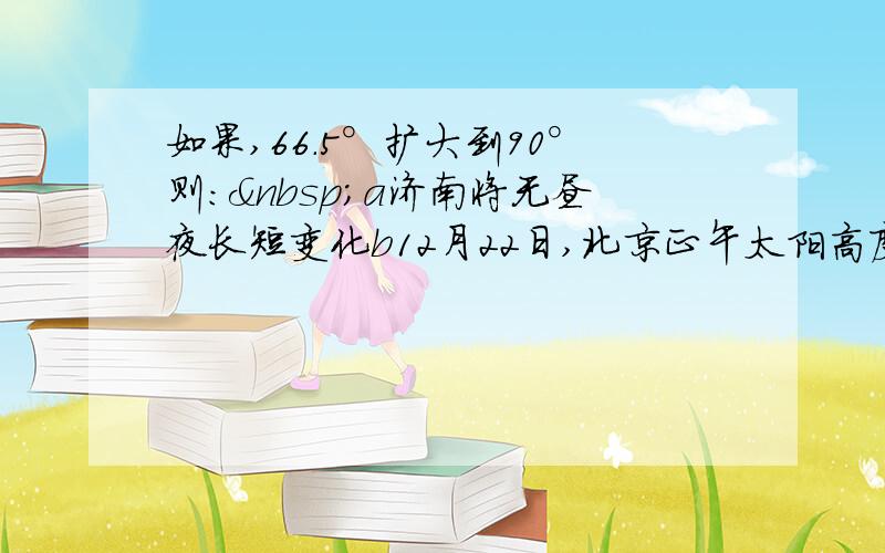 如果,66.5°扩大到90°则： a济南将无昼夜长短变化b12月22日,北京正午太阳高度角将变大c哈尔滨房地产