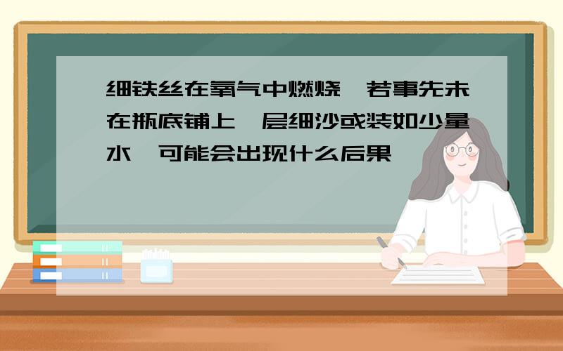 细铁丝在氧气中燃烧,若事先未在瓶底铺上一层细沙或装如少量水,可能会出现什么后果