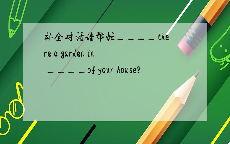 补全对话请帮忙____there a garden in ____of your house?