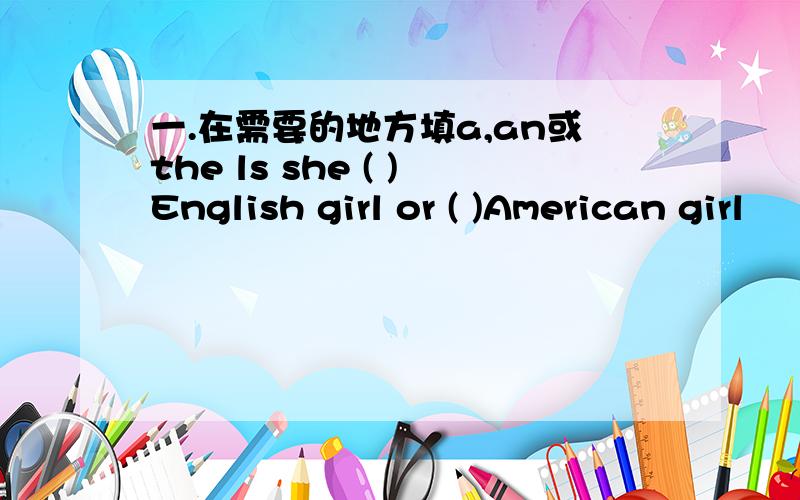 一.在需要的地方填a,an或the ls she ( )English girl or ( )American girl