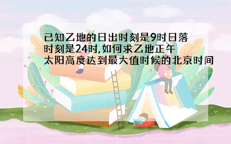 已知乙地的日出时刻是9时日落时刻是24时,如何求乙地正午太阳高度达到最大值时候的北京时间