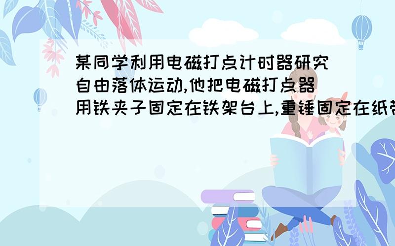 某同学利用电磁打点计时器研究自由落体运动,他把电磁打点器用铁夹子固定在铁架台上,重锤固定在纸带下端,让纸带穿过计时器,把