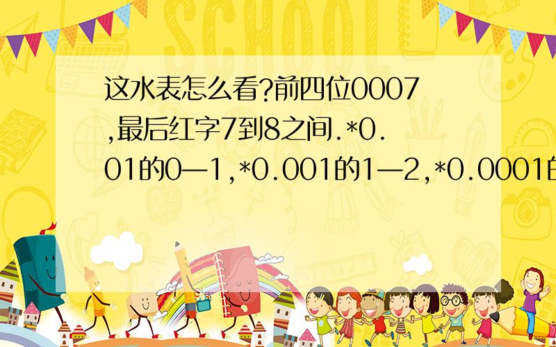 这水表怎么看?前四位0007,最后红字7到8之间.*0.01的0—1,*0.001的1—2,*0.0001的7.这是多少