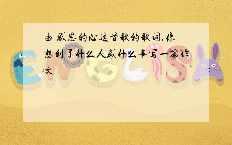 由 感恩的心这首歌的歌词,你想到了什么人或什么事写一篇作文