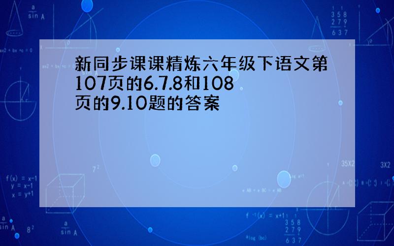 新同步课课精炼六年级下语文第107页的6.7.8和108页的9.10题的答案