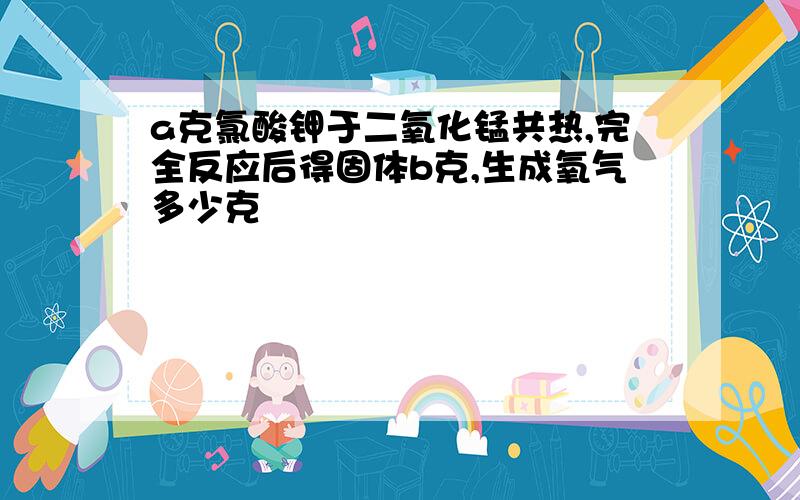 a克氯酸钾于二氧化锰共热,完全反应后得固体b克,生成氧气多少克