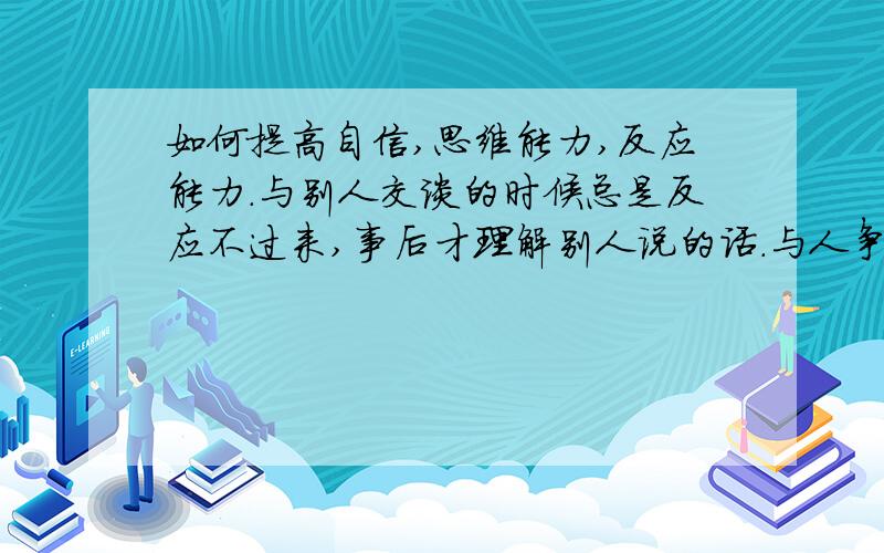 如何提高自信,思维能力,反应能力.与别人交谈的时候总是反应不过来,事后才理解别人说的话.与人争吵的时候经常自己吃亏,我都