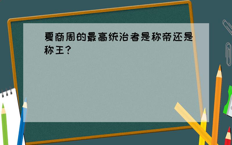 夏商周的最高统治者是称帝还是称王?