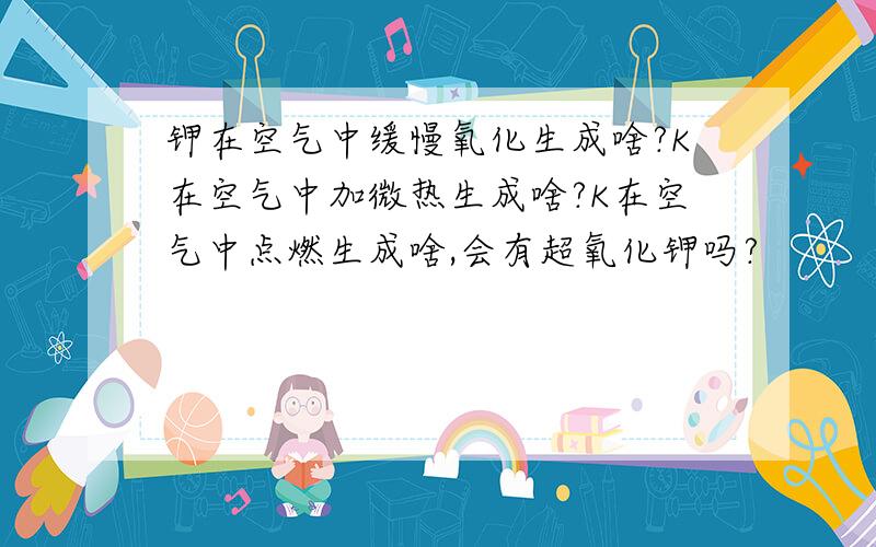 钾在空气中缓慢氧化生成啥?K在空气中加微热生成啥?K在空气中点燃生成啥,会有超氧化钾吗?