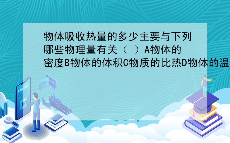 物体吸收热量的多少主要与下列哪些物理量有关（ ）A物体的密度B物体的体积C物质的比热D物体的温度选哪个