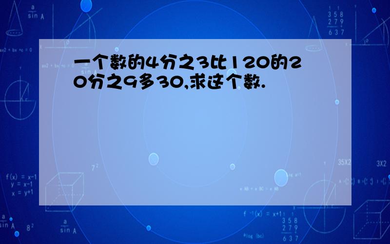 一个数的4分之3比120的20分之9多30,求这个数.