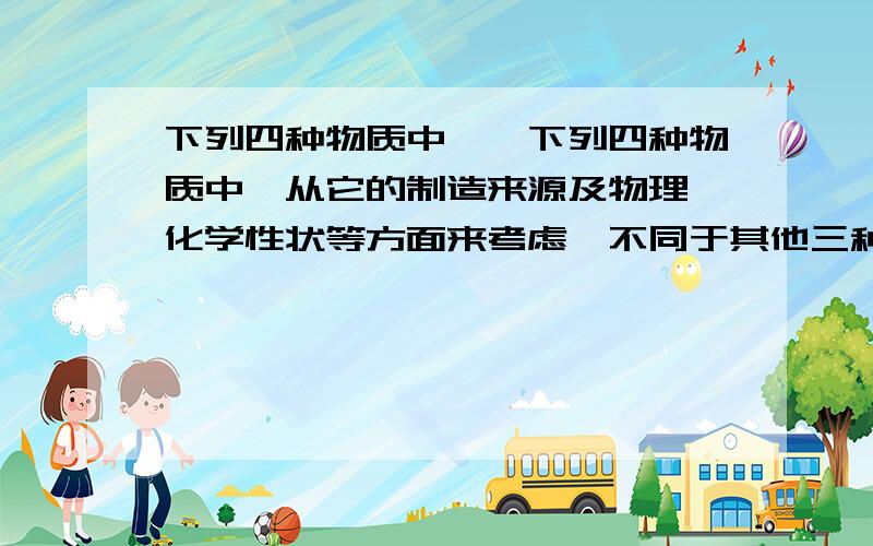 下列四种物质中……下列四种物质中,从它的制造来源及物理、化学性状等方面来考虑,不同于其他三种物质的是( ).A.钢化玻璃