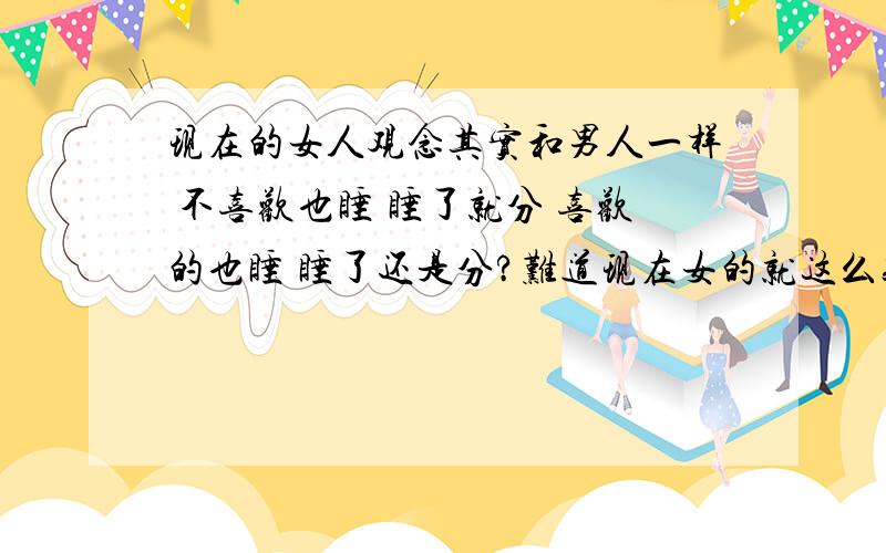 现在的女人观念其实和男人一样 不喜欢也睡 睡了就分 喜欢的也睡 睡了还是分?难道现在女的就这么贱么?男人是贱 可是那是上