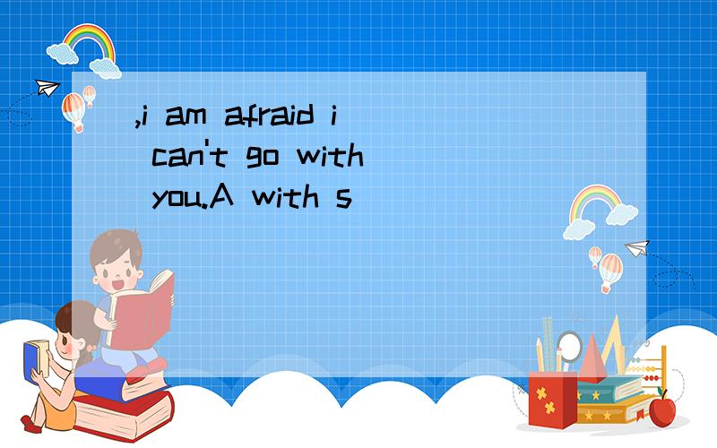 ,i am afraid i can't go with you.A with s