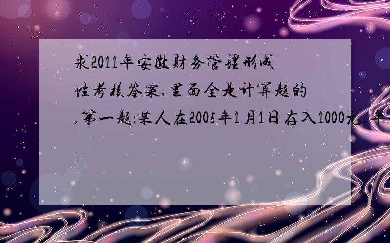 求2011年安徽财务管理形成性考核答案,里面全是计算题的,第一题：某人在2005年1月1日存入1000元,年利率