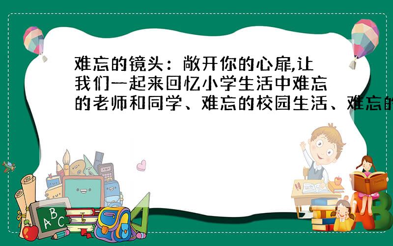 难忘的镜头：敞开你的心扉,让我们一起来回忆小学生活中难忘的老师和同学、难忘的校园生活、难忘的一节课