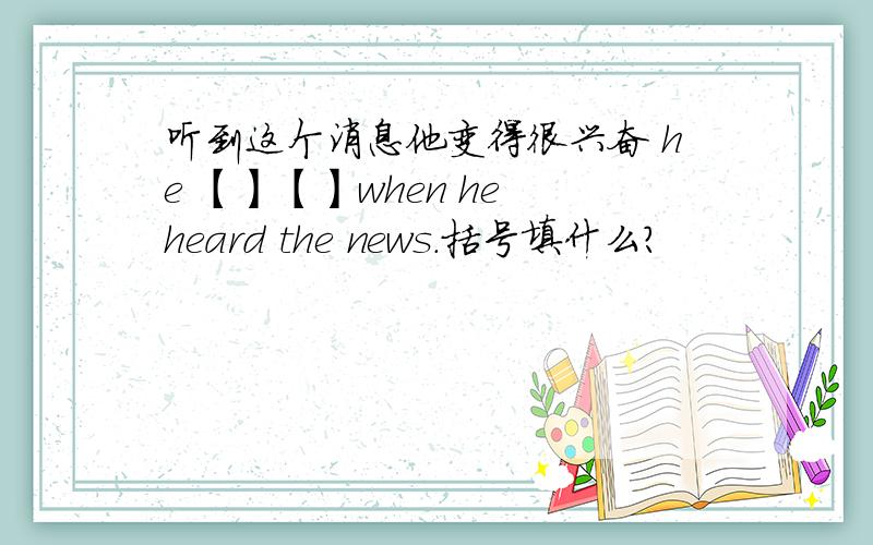 听到这个消息他变得很兴奋 he 【】【】when he heard the news.括号填什么?