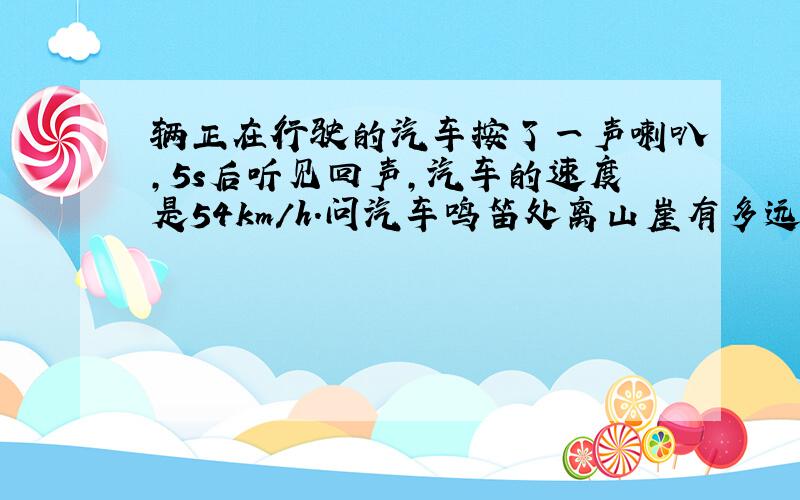 辆正在行驶的汽车按了一声喇叭,5s后听见回声,汽车的速度是54km/h.问汽车鸣笛处离山崖有多远?（分类讨论,两种情况.