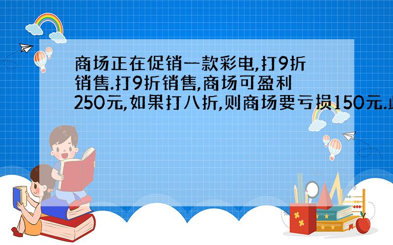 商场正在促销一款彩电,打9折销售.打9折销售,商场可盈利250元,如果打八折,则商场要亏损150元.此款彩电的进价是多少