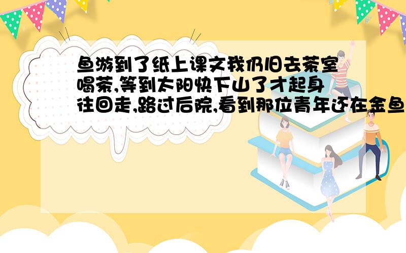 鱼游到了纸上课文我仍旧去茶室喝茶,等到太阳快下山了才起身往回走,路过后院,看到那位青年还在金鱼缸边画画.他似乎忘记了时间