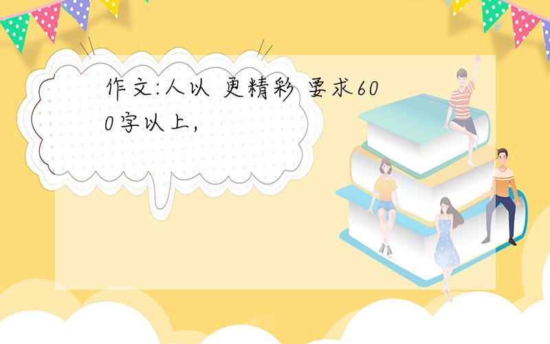 作文:人以 更精彩 要求600字以上,