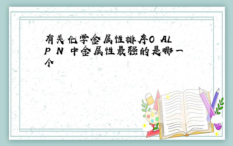 有关化学金属性排序O AL P N 中金属性最强的是哪一个