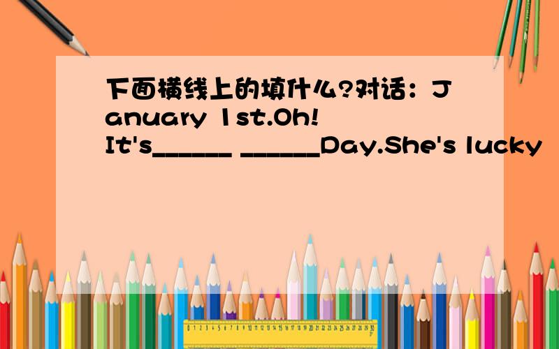 下面横线上的填什么?对话：January 1st.Oh!It's______ ______Day.She's lucky