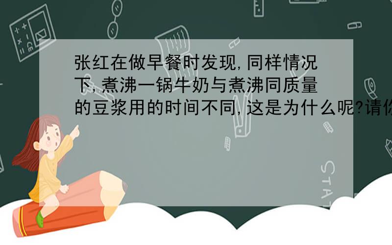 张红在做早餐时发现,同样情况下,煮沸一锅牛奶与煮沸同质量的豆浆用的时间不同,这是为什么呢?请你运用所学的物理知识,针对其