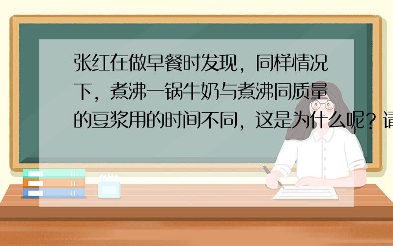 张红在做早餐时发现，同样情况下，煮沸一锅牛奶与煮沸同质量的豆浆用的时间不同，这是为什么呢？请你运用所学的物理知识，针对其