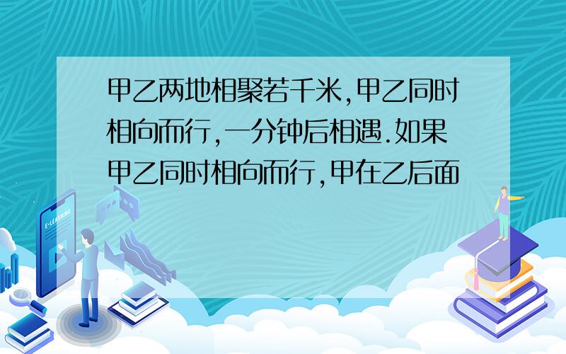 甲乙两地相聚若千米,甲乙同时相向而行,一分钟后相遇.如果甲乙同时相向而行,甲在乙后面