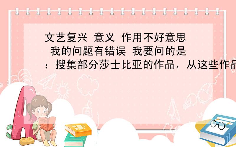 文艺复兴 意义 作用不好意思 我的问题有错误 我要问的是：搜集部分莎士比亚的作品，从这些作品中体味所反映的人文主义思想。