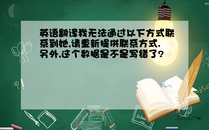 英语翻译我无法通过以下方式联系到她,请重新提供联系方式.另外,这个数据是不是写错了?