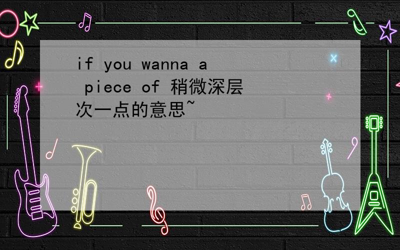 if you wanna a piece of 稍微深层次一点的意思~