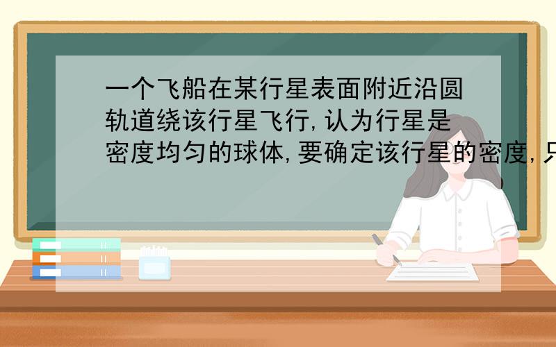 一个飞船在某行星表面附近沿圆轨道绕该行星飞行,认为行星是密度均匀的球体,要确定该行星的密度,只需要测量（）