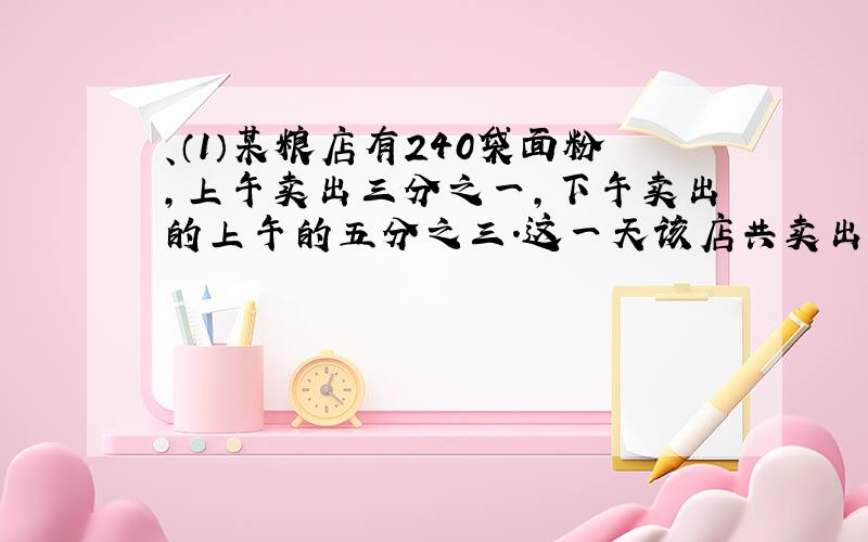 、（1）某粮店有240袋面粉,上午卖出三分之一,下午卖出的上午的五分之三.这一天该店共卖出多少袋面粉?