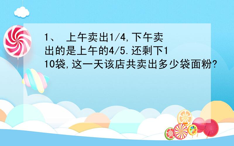 1、 上午卖出1/4,下午卖出的是上午的4/5.还剩下110袋,这一天该店共卖出多少袋面粉?