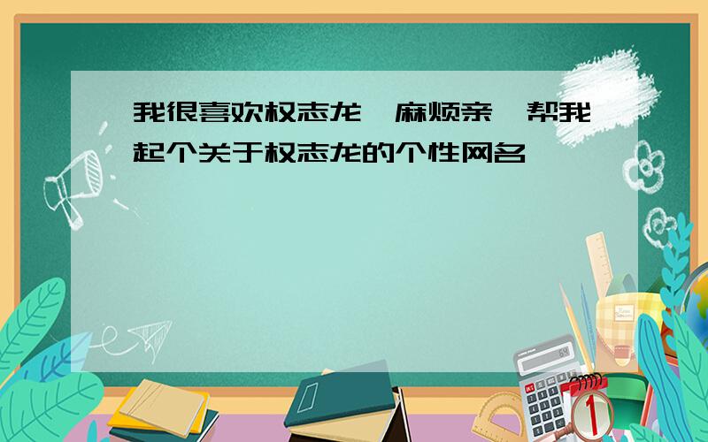 我很喜欢权志龙,麻烦亲,帮我起个关于权志龙的个性网名