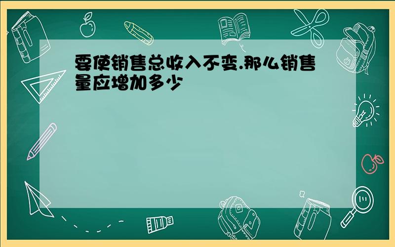 要使销售总收入不变.那么销售量应增加多少