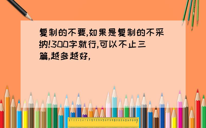 复制的不要,如果是复制的不采纳!300字就行,可以不止三篇,越多越好,