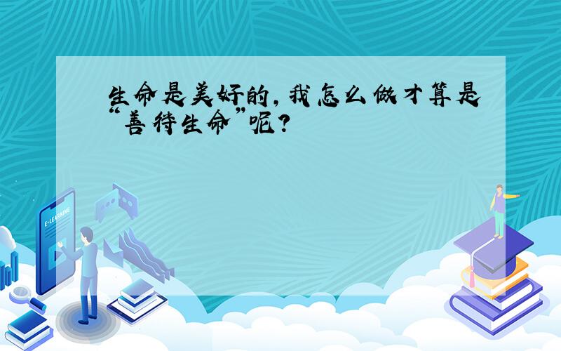 生命是美好的,我怎么做才算是“善待生命”呢?