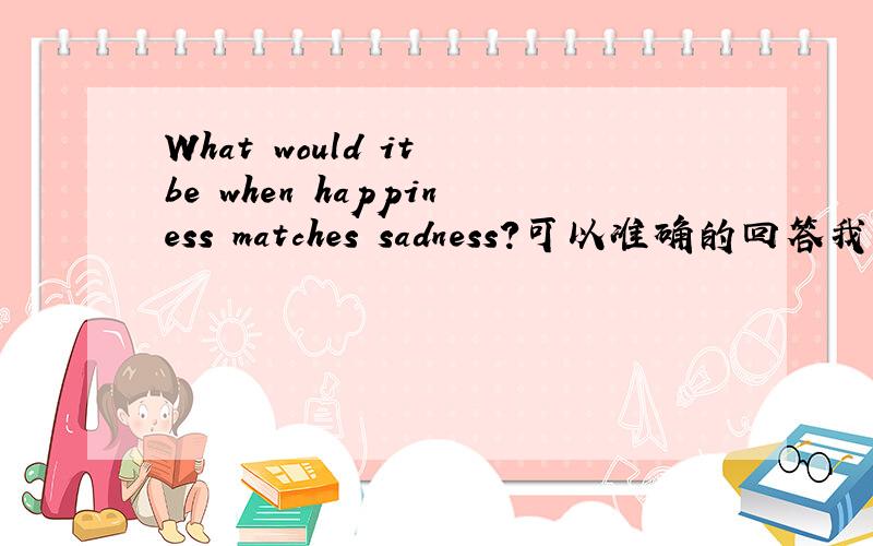 What would it be when happiness matches sadness?可以准确的回答我吗?