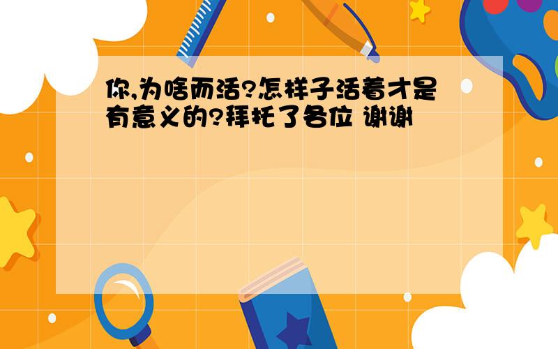 你,为啥而活?怎样子活着才是有意义的?拜托了各位 谢谢