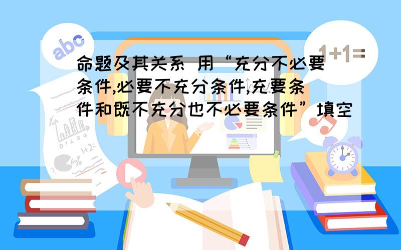 命题及其关系 用“充分不必要条件,必要不充分条件,充要条件和既不充分也不必要条件”填空